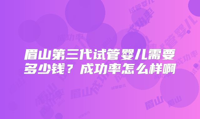 眉山第三代试管婴儿需要多少钱?成功率怎么样啊