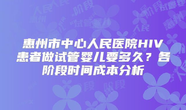 惠州市中心人民医院HIV患者做试管婴儿要多久?各阶段时间成本分析