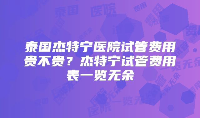 泰国杰特宁医院试管费用贵不贵？杰特宁试管费用表一览无余