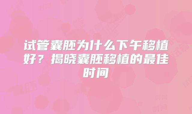 试管囊胚为什么下午移植好?揭晓囊胚移植的最佳时间