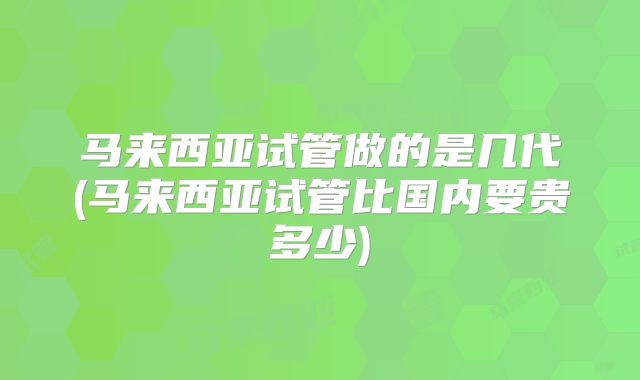 马来西亚试管做的是几代(马来西亚试管比国内要贵多少)