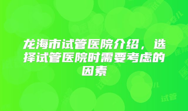 龙海市试管医院介绍,选择试管医院时需要考虑的因素