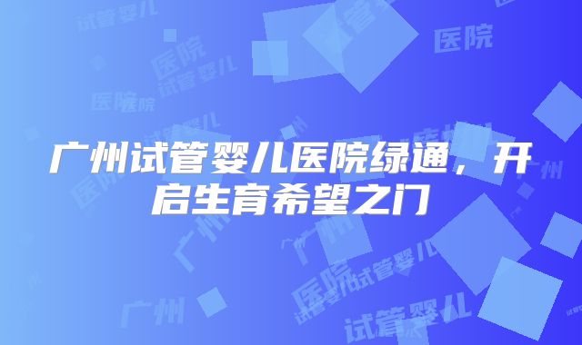 广州试管婴儿医院绿通,开启生育希望之门