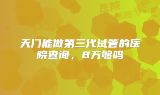 天门能做第三代试管的医院查询,8万够吗