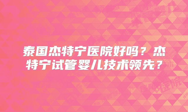 泰国杰特宁医院好吗？杰特宁试管婴儿技术领先？