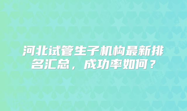 河北试管生子机构最新排名汇总，成功率如何？