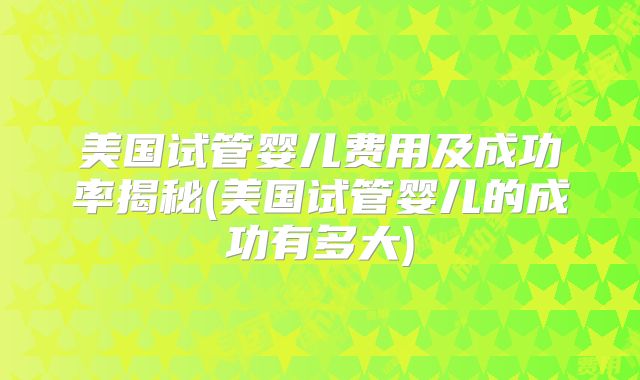 美国试管婴儿费用及成功率揭秘(美国试管婴儿的成功有多大)