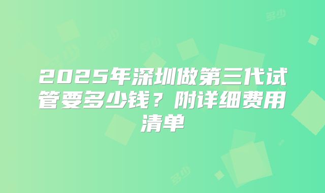 2025年深圳做第三代试管要多少钱？附详细费用清单