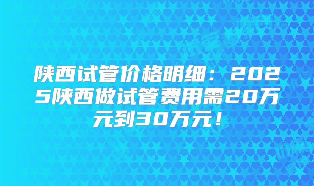 陕西试管价格明细:2025陕西做试管费用需20万元到30万元!