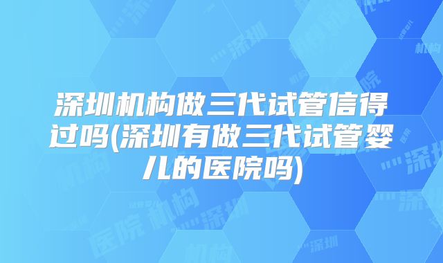 深圳机构做三代试管信得过吗(深圳有做三代试管婴儿的医院吗)