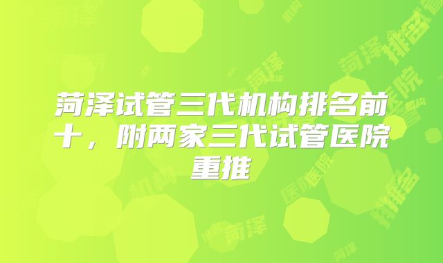 菏泽试管三代机构排名前十，附两家三代试管医院重推