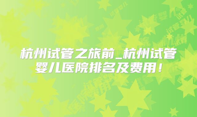 杭州试管之旅前_杭州试管婴儿医院排名及费用!