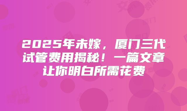 2025年未嫁,厦门三代试管费用揭秘!一篇文章让你明白所需花费