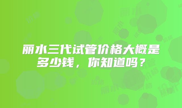 丽水三代试管价格大概是多少钱,你知道吗?