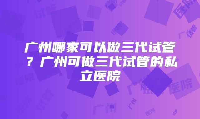 广州哪家可以做三代试管?广州可做三代试管的私立医院