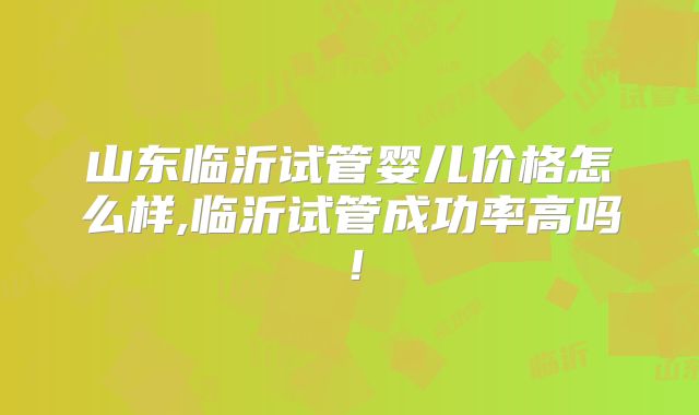 山东临沂试管婴儿价格怎么样,临沂试管成功率高吗！