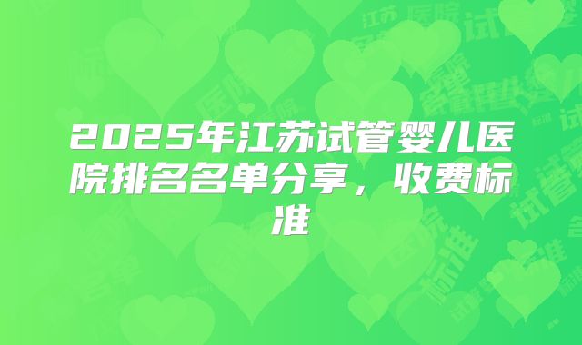 2025年江苏试管婴儿医院排名名单分享,收费标准