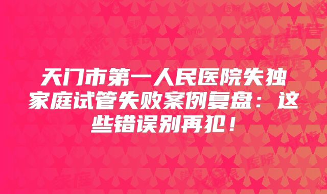 天门市第一人民医院失独家庭试管失败案例复盘：这些错误别再犯！