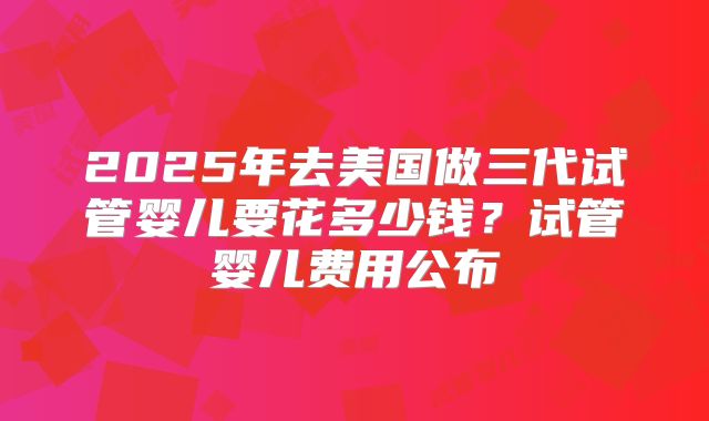 2025年去美国做三代试管婴儿要花多少钱?试管婴儿费用公布