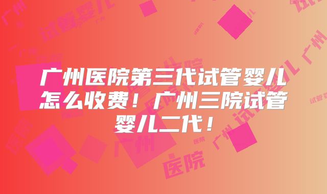 广州医院第三代试管婴儿怎么收费!广州三院试管婴儿二代!