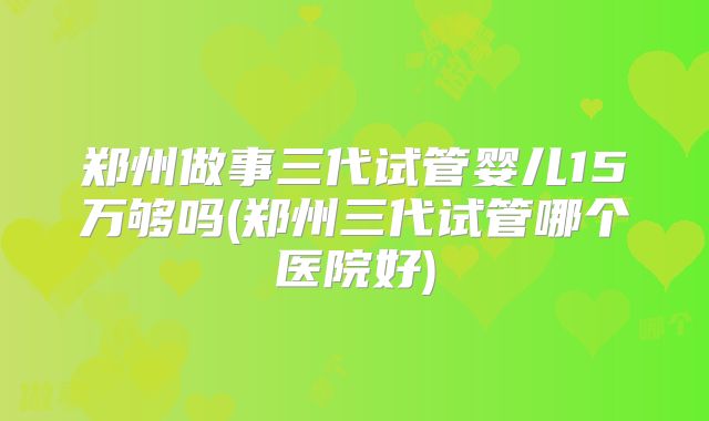 郑州做事三代试管婴儿15万够吗(郑州三代试管哪个医院好)