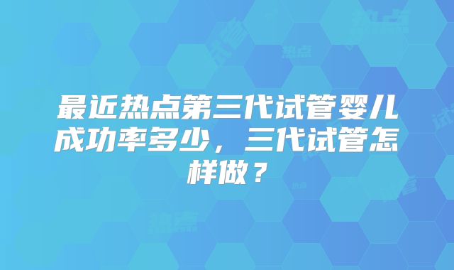 最近热点第三代试管婴儿成功率多少,三代试管怎样做?