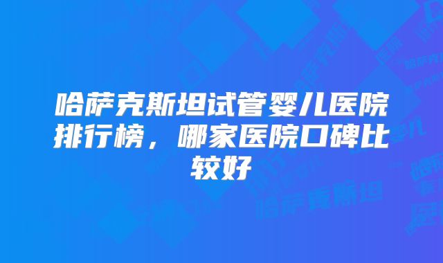 哈萨克斯坦试管婴儿医院排行榜,哪家医院口碑比较好