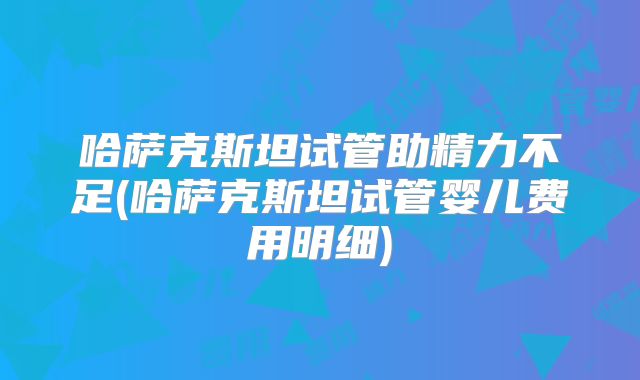 哈萨克斯坦试管助精力不足(哈萨克斯坦试管婴儿费用明细)