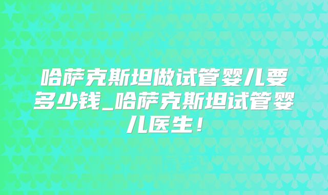哈萨克斯坦做试管婴儿要多少钱_哈萨克斯坦试管婴儿医生!