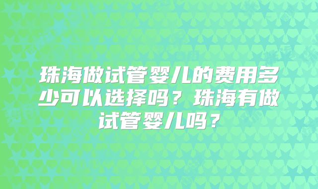 珠海做试管婴儿的费用多少可以选择吗?珠海有做试管婴儿吗?