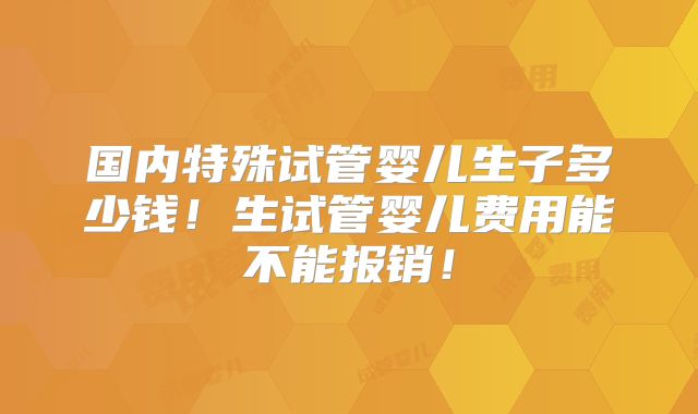 国内特殊试管婴儿生子多少钱！生试管婴儿费用能不能报销！