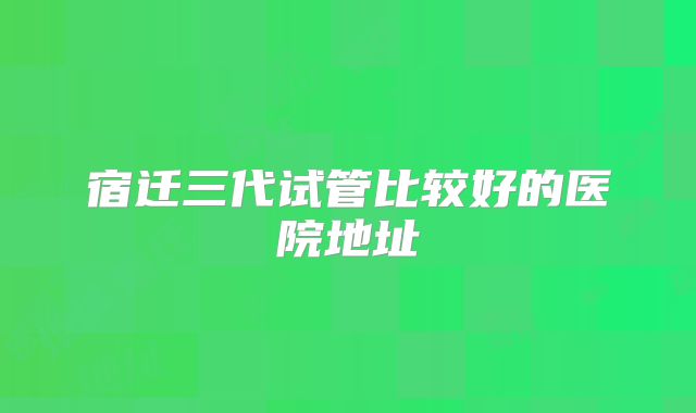 宿迁三代试管比较好的医院地址