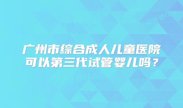 广州市综合成人儿童医院可以第三代试管婴儿吗?