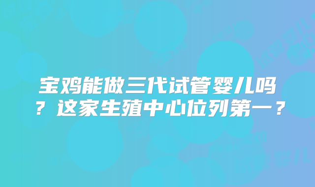 宝鸡能做三代试管婴儿吗?这家生殖中心位列第一?