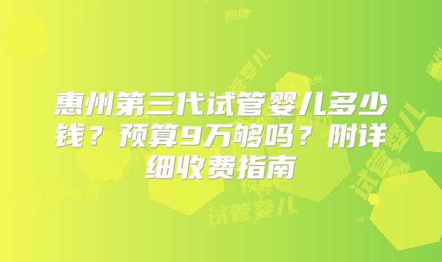 惠州第三代试管婴儿多少钱?预算9万够吗?附详细收费指南