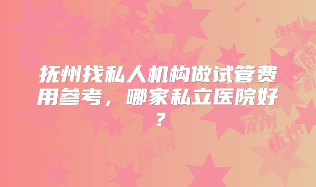 抚州找私人机构做试管费用参考，哪家私立医院好？