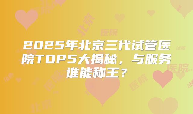 2025年北京三代试管医院TOP5大揭秘,与服务谁能称王?
