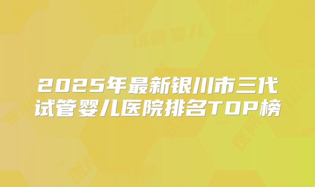 2025年最新银川市三代试管婴儿医院排名TOP榜