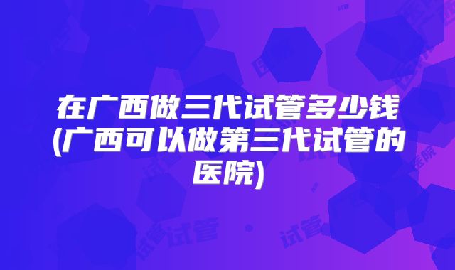在广西做三代试管多少钱(广西可以做第三代试管的医院)