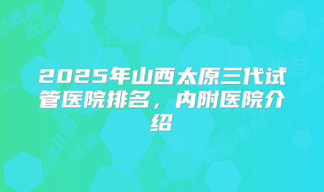 2025年山西太原三代试管医院排名,内附医院介绍