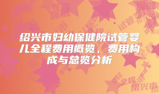 绍兴市妇幼保健院试管婴儿全程费用概览，费用构成与总览分析