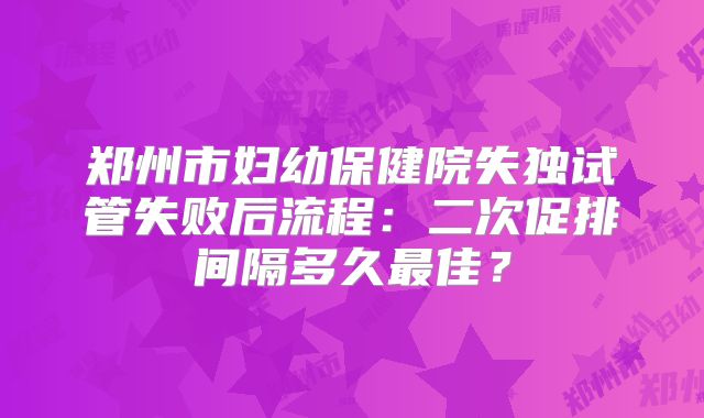 郑州市妇幼保健院失独试管失败后流程:二次促排间隔多久最佳?