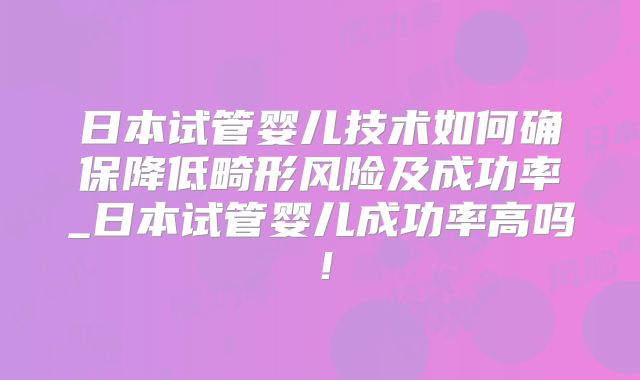 日本试管婴儿技术如何确保降低畸形风险及成功率_日本试管婴儿成功率高吗!