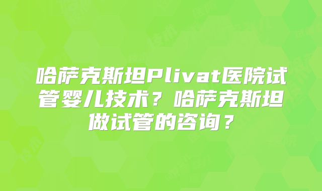 哈萨克斯坦Plivat医院试管婴儿技术?哈萨克斯坦做试管的咨询?