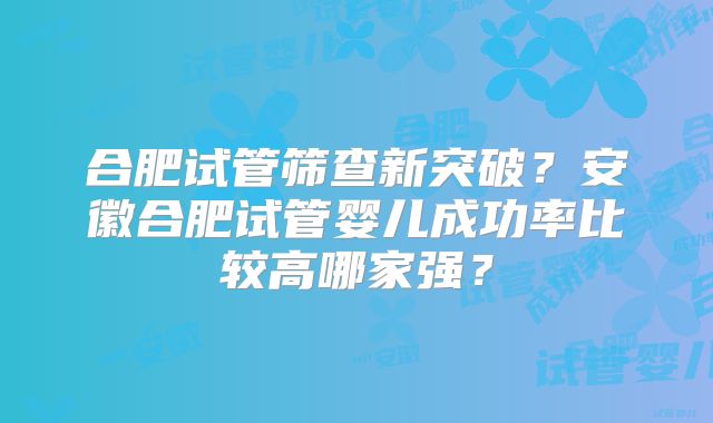 合肥试管筛查新突破?安徽合肥试管婴儿成功率比较高哪家强?