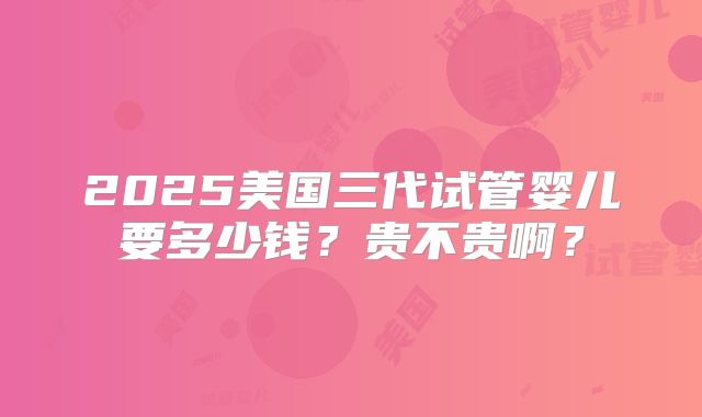 2025美国三代试管婴儿要多少钱？贵不贵啊？