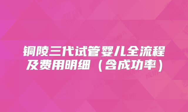 铜陵三代试管婴儿全流程及费用明细(含成功率)