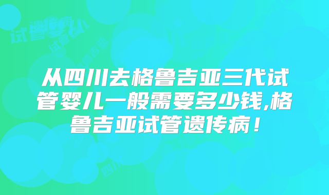 从四川去格鲁吉亚三代试管婴儿一般需要多少钱,格鲁吉亚试管遗传病!