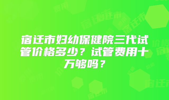 宿迁市妇幼保健院三代试管价格多少?试管费用十万够吗?