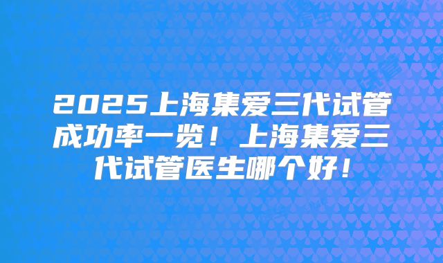 2025上海集爱三代试管成功率一览!上海集爱三代试管医生哪个好!